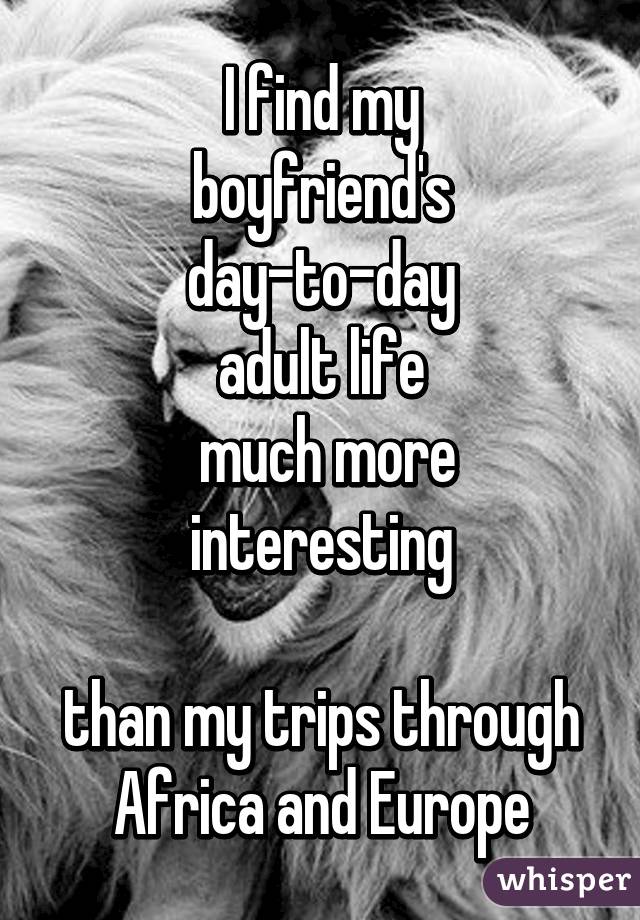 I find my
boyfriend's
day-to-day
adult life
 much more interesting

than my trips through Africa and Europe