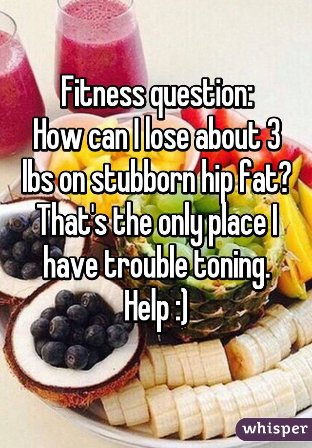 Fitness question:
How can I lose about 3 lbs on stubborn hip fat? That's the only place I have trouble toning.
Help :)
