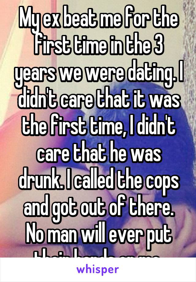 My ex beat me for the first time in the 3 years we were dating. I didn't care that it was the first time, I didn't care that he was drunk. I called the cops and got out of there. No man will ever put their hands on me 