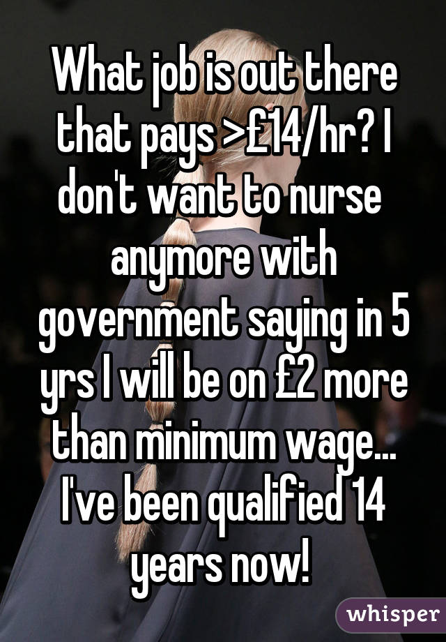 What job is out there that pays >£14/hr? I don't want to nurse  anymore with government saying in 5 yrs I will be on £2 more than minimum wage... I've been qualified 14 years now! 