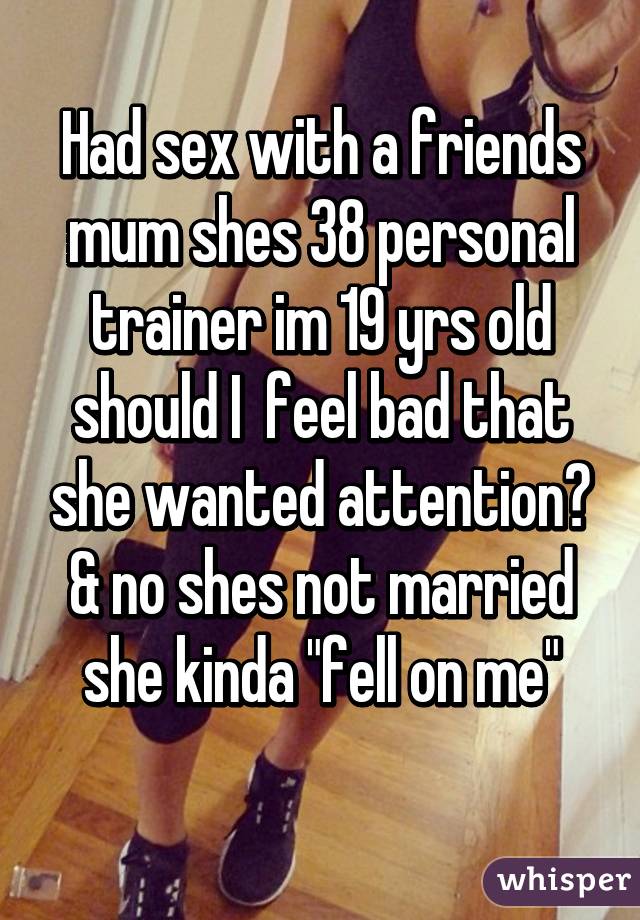 Had sex with a friends mum shes 38 personal trainer im 19 yrs old should I  feel bad that she wanted attention? & no shes not married she kinda "fell on me"

