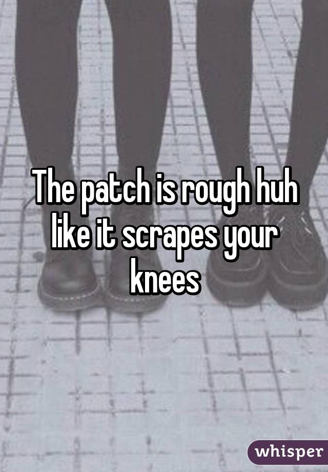 The patch is rough huh like it scrapes your knees
