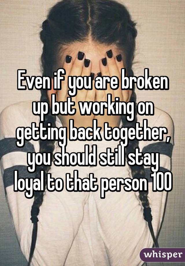 Even if you are broken up but working on getting back together, you should still stay loyal to that person 100%