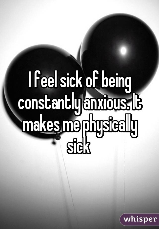 I feel sick of being constantly anxious. It makes me physically sick 