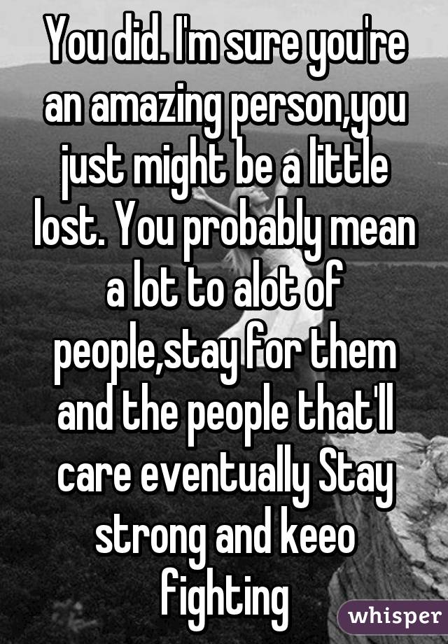 You did. I'm sure you're an amazing person,you just might be a little lost. You probably mean a lot to alot of people,stay for them and the people that'll care eventually Stay strong and keeo fighting