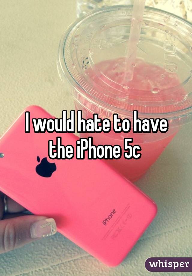 I would hate to have the iPhone 5c 