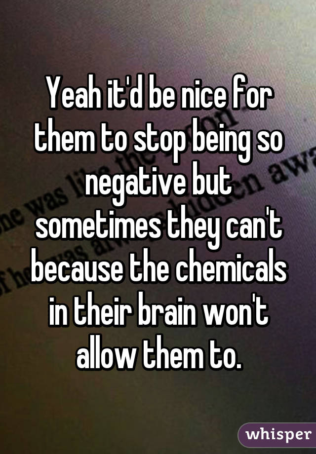 Yeah it'd be nice for them to stop being so negative but sometimes they can't because the chemicals in their brain won't allow them to.