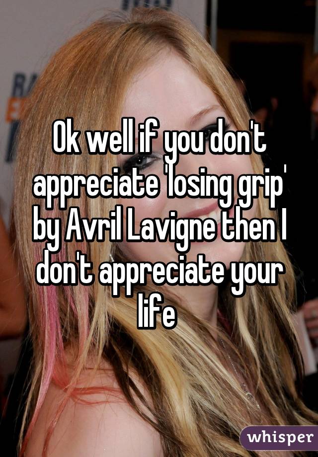 Ok well if you don't appreciate 'losing grip' by Avril Lavigne then I don't appreciate your life 
