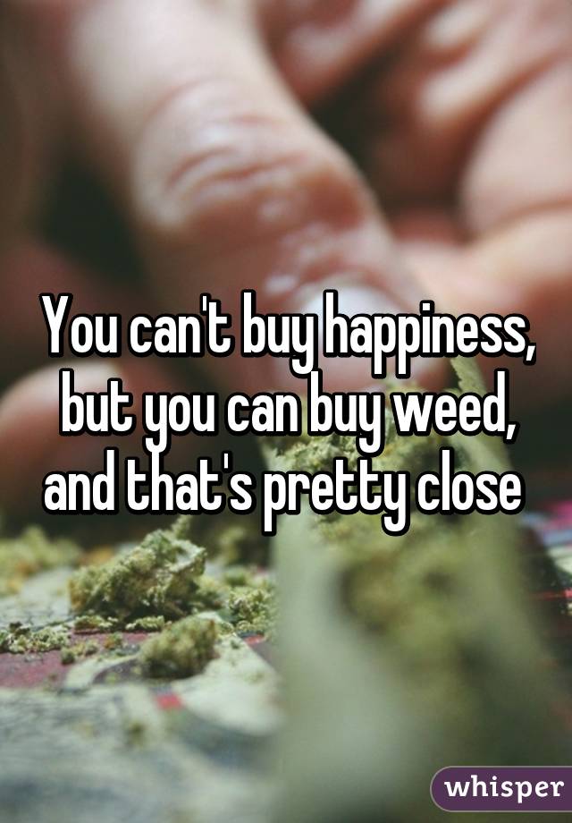 You can't buy happiness, but you can buy weed, and that's pretty close 