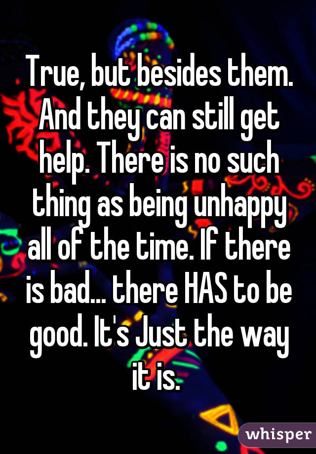 True, but besides them. And they can still get help. There is no such thing as being unhappy all of the time. If there is bad... there HAS to be good. It's Just the way it is. 