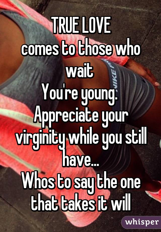TRUE LOVE
comes to those who wait 
You're young. 
Appreciate your virginity while you still have...
Whos to say the one that takes it will