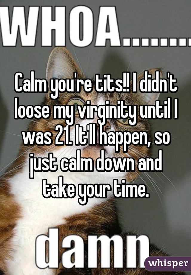 Calm you're tits!! I didn't loose my virginity until I was 21. It'll happen, so just calm down and take your time.