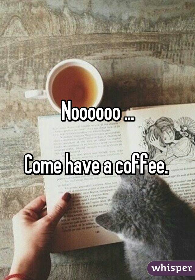 Noooooo ...

Come have a coffee. 