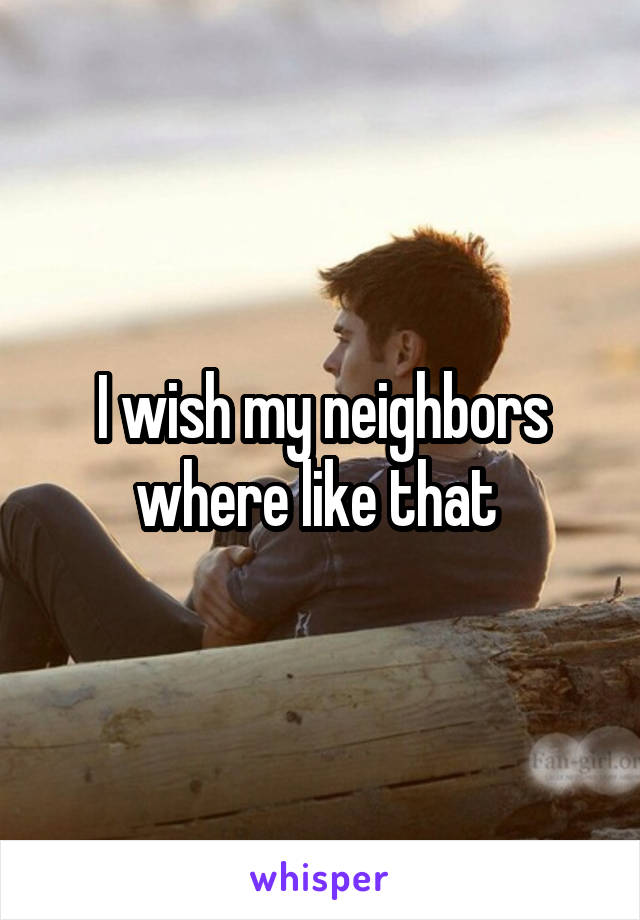 I wish my neighbors where like that 