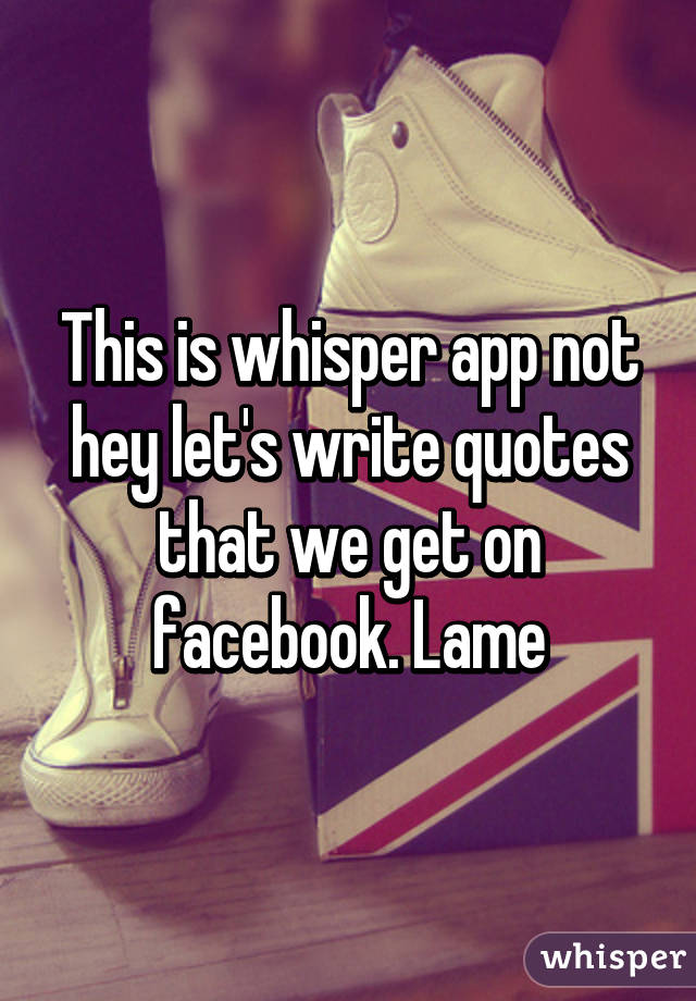 This is whisper app not hey let's write quotes that we get on facebook. Lame