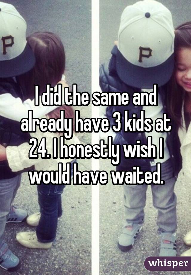 I did the same and already have 3 kids at 24. I honestly wish I would have waited.