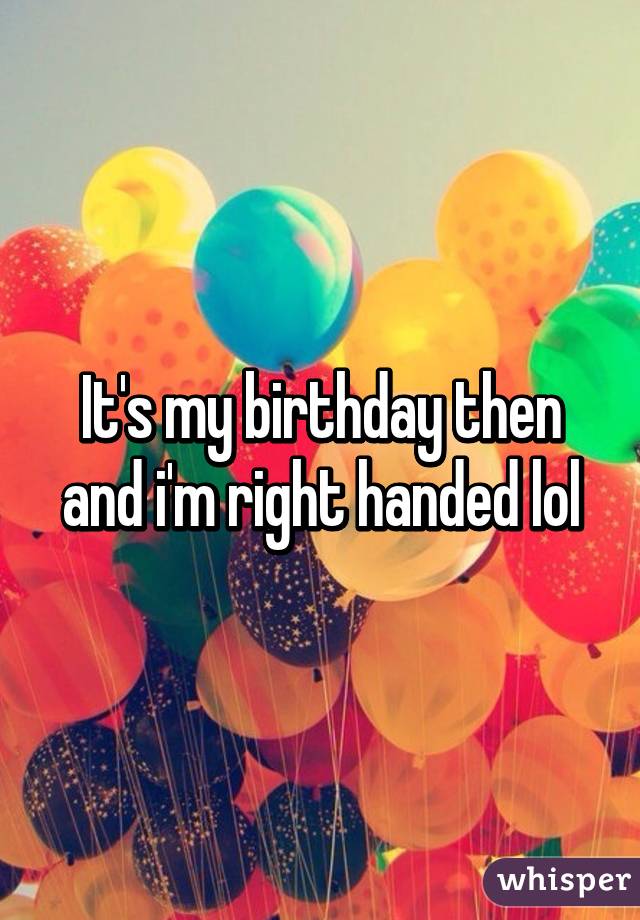 It's my birthday then and i'm right handed lol