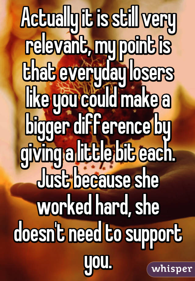 Actually it is still very relevant, my point is that everyday losers like you could make a bigger difference by giving a little bit each. Just because she worked hard, she doesn't need to support you.