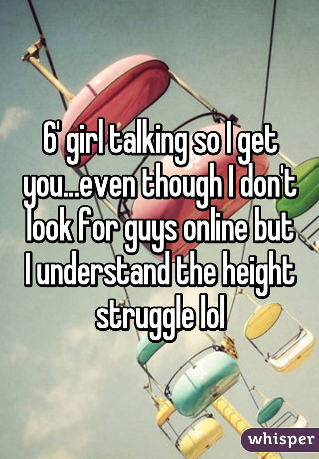6' girl talking so I get you...even though I don't look for guys online but I understand the height struggle lol