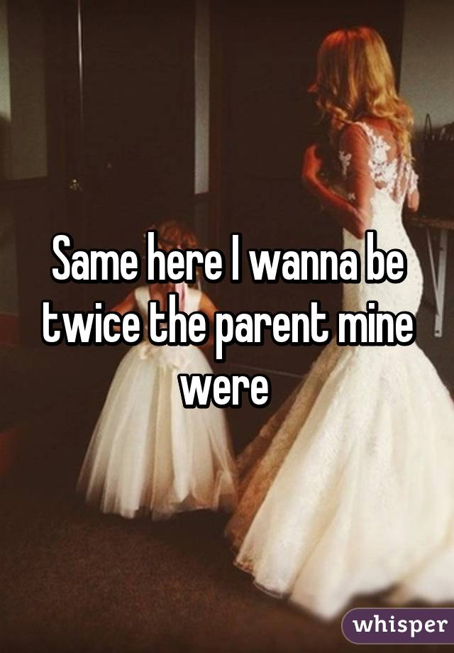 Same here I wanna be twice the parent mine were 