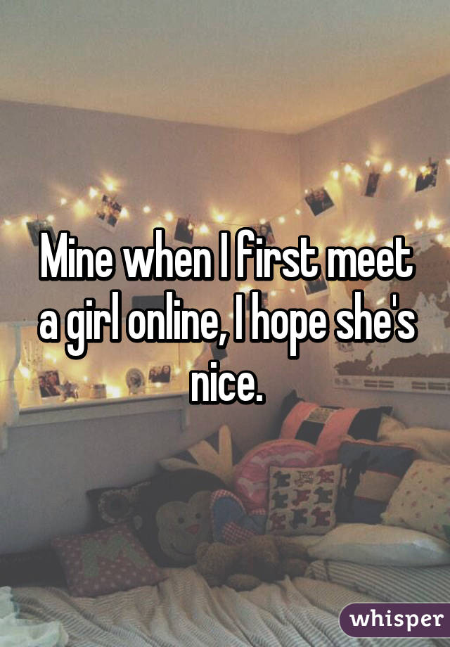 Mine when I first meet a girl online, I hope she's nice.