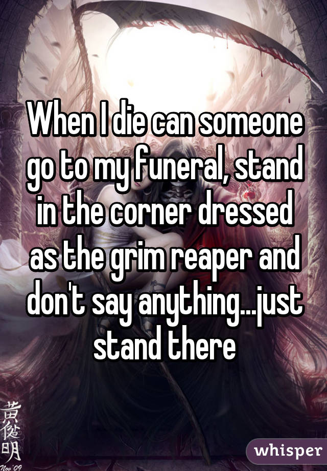 When I die can someone go to my funeral, stand in the corner dressed as the grim reaper and don't say anything...just stand there