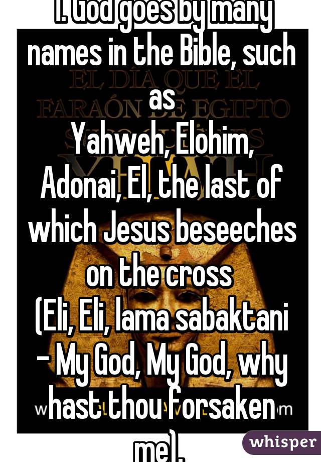 1. God goes by many names in the Bible, such as
Yahweh, Elohim, Adonai, El, the last of which Jesus beseeches on the cross 
(Eli, Eli, lama sabaktani - My God, My God, why hast thou forsaken me). 