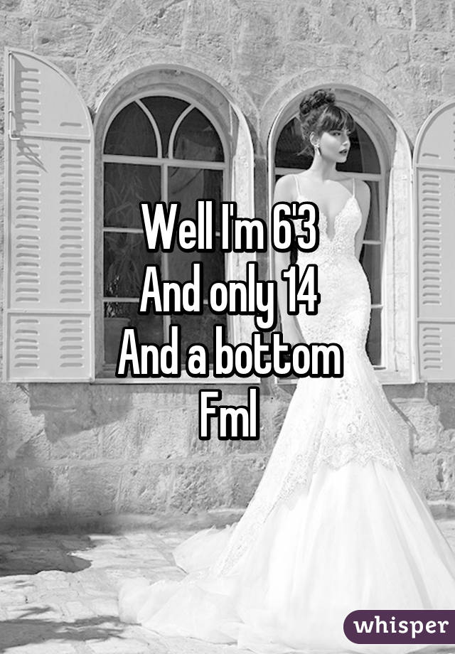 Well I'm 6'3
And only 14
And a bottom
Fml