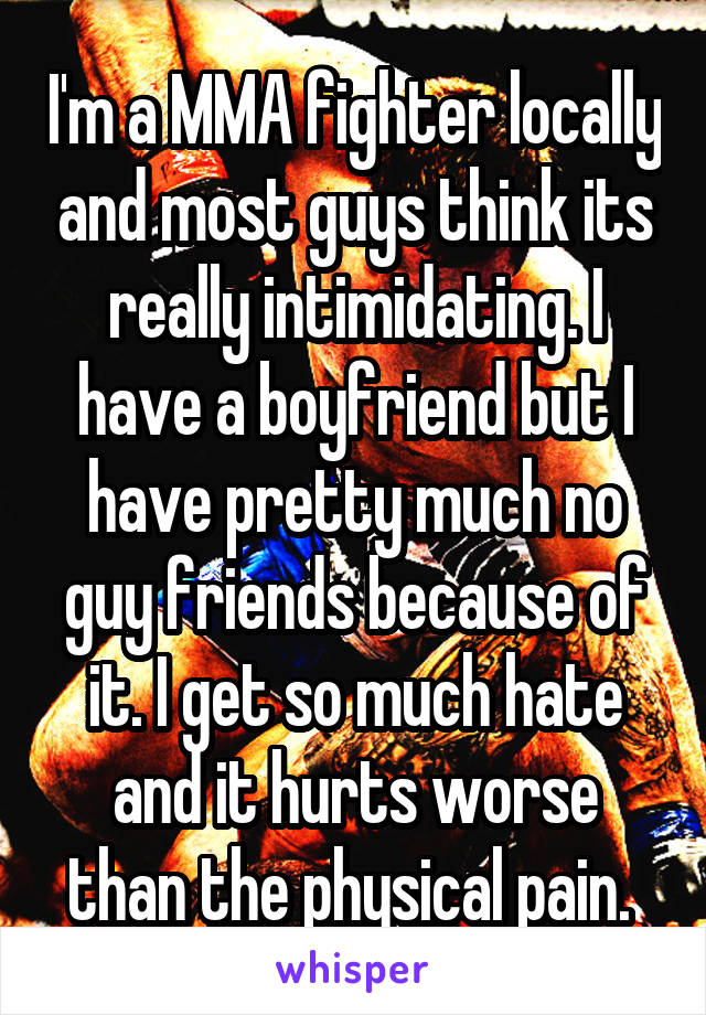 I'm a MMA fighter locally and most guys think its really intimidating. I have a boyfriend but I have pretty much no guy friends because of it. I get so much hate and it hurts worse than the physical pain. 