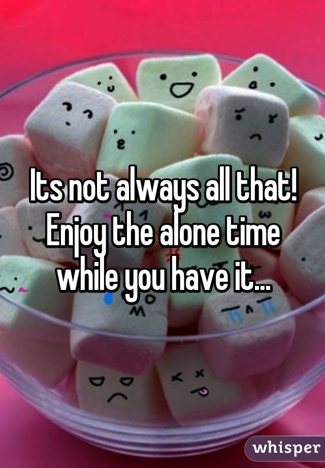 Its not always all that! Enjoy the alone time while you have it...