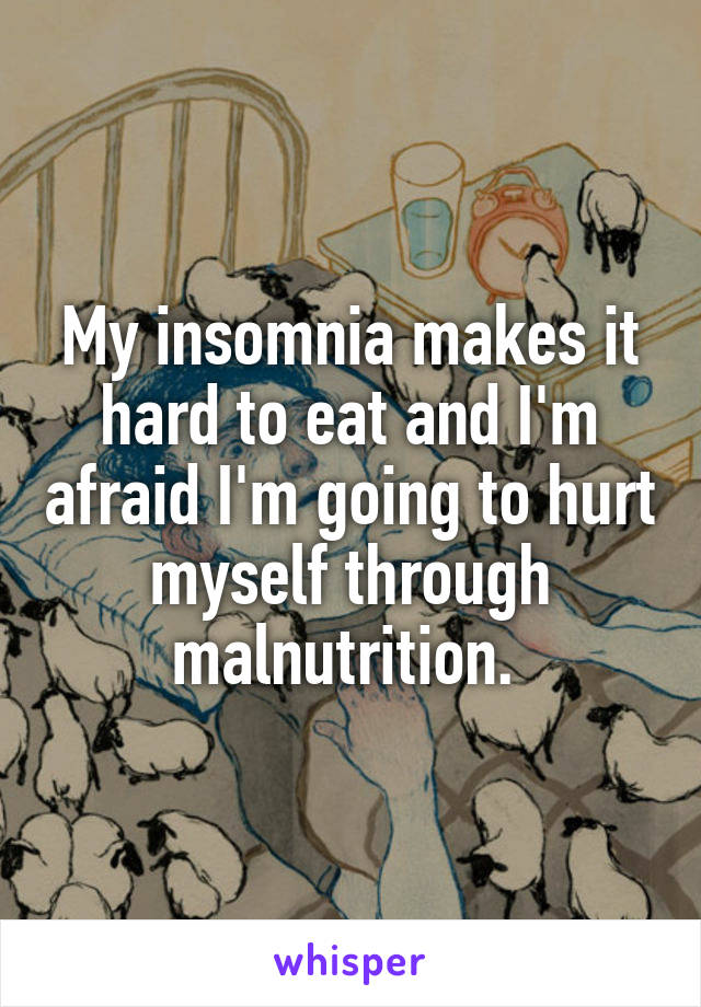 My insomnia makes it hard to eat and I'm afraid I'm going to hurt myself through malnutrition. 