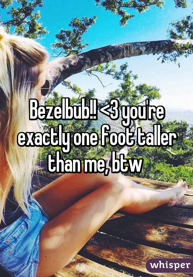 Bezelbub!! <3 you're exactly one foot taller than me, btw 
