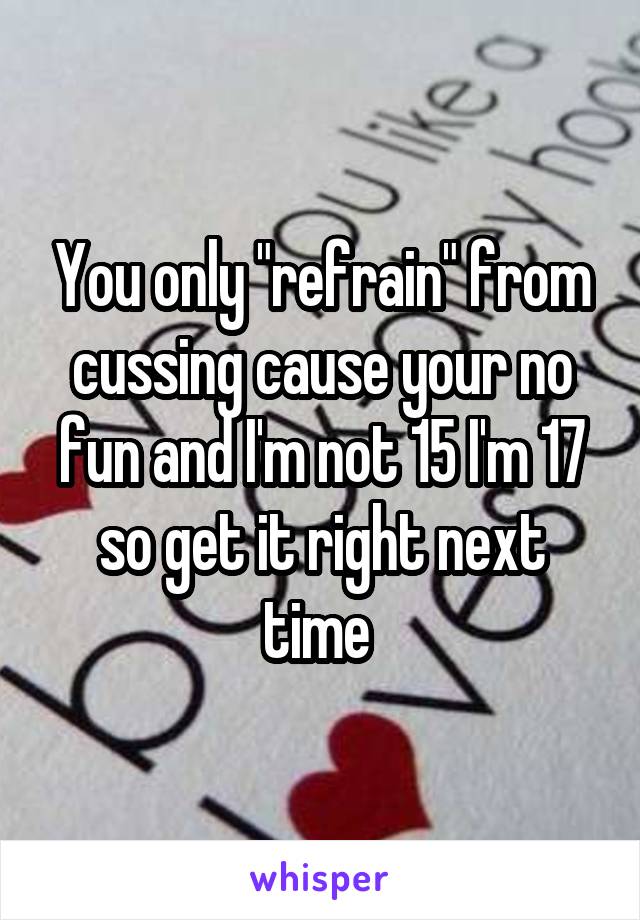 You only "refrain" from cussing cause your no fun and I'm not 15 I'm 17 so get it right next time 