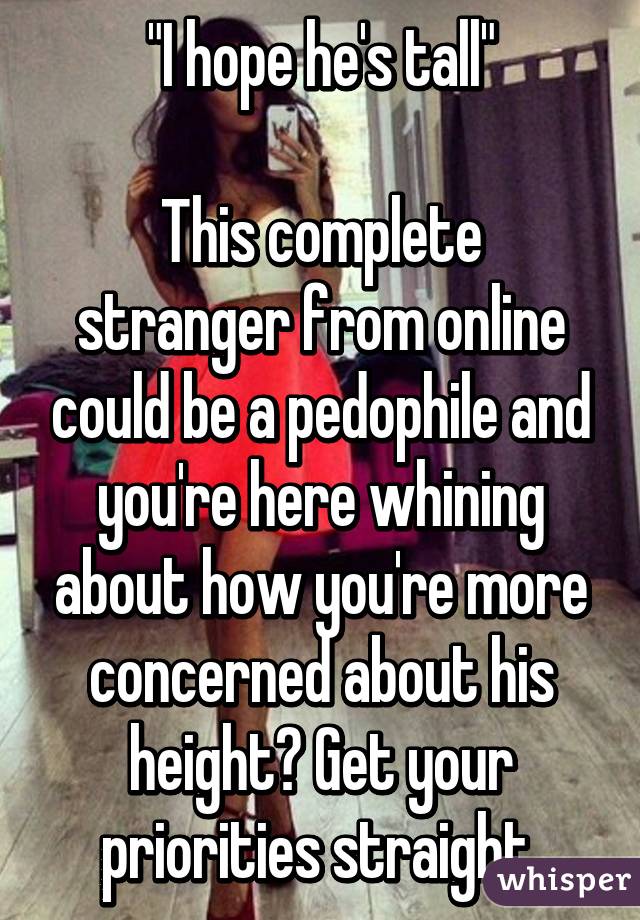 "I hope he's tall"

This complete stranger from online could be a pedophile and you're here whining about how you're more concerned about his height? Get your priorities straight.