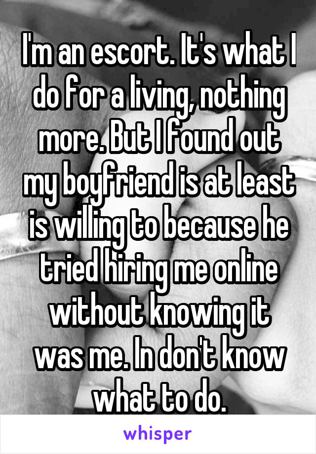 I'm an escort. It's what I do for a living, nothing more. But I found out my boyfriend is at least is willing to because he tried hiring me online without knowing it was me. In don't know what to do.