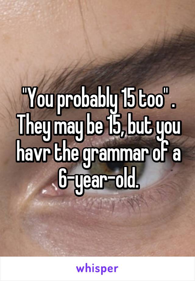 "You probably 15 too" . They may be 15, but you havr the grammar of a 6-year-old.