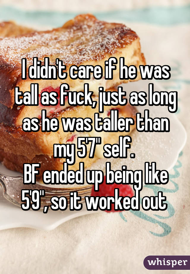 I didn't care if he was tall as fuck, just as long as he was taller than my 5'7" self. 
BF ended up being like 5'9", so it worked out 