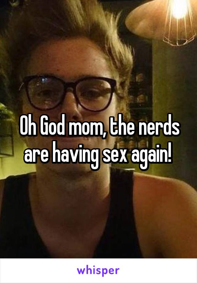 Oh God mom, the nerds are having sex again! 