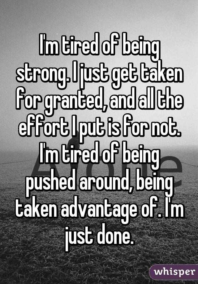 I'm tired of being strong. I just get taken for granted, and all the effort I put is for not. I'm tired of being pushed around, being taken advantage of. I'm just done.