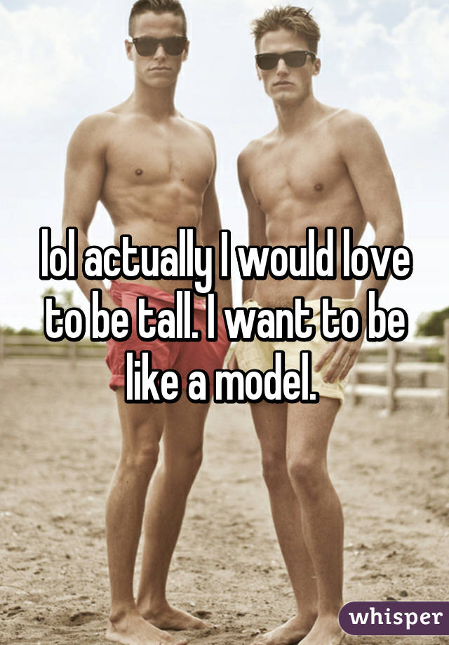 lol actually I would love to be tall. I want to be like a model. 