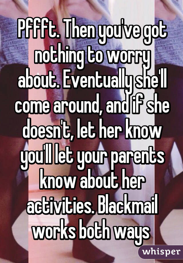 Pffft. Then you've got nothing to worry about. Eventually she'll come around, and if she doesn't, let her know you'll let your parents know about her activities. Blackmail works both ways 