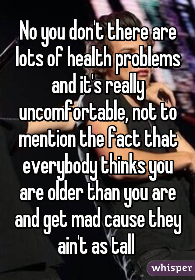 No you don't there are lots of health problems and it's really uncomfortable, not to mention the fact that everybody thinks you are older than you are and get mad cause they ain't as tall 