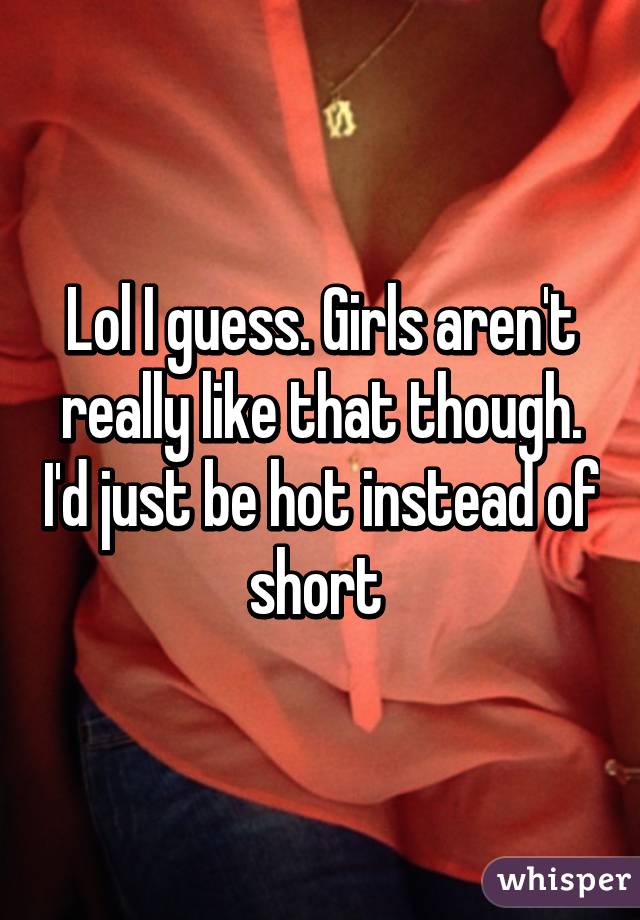 Lol I guess. Girls aren't really like that though. I'd just be hot instead of short 