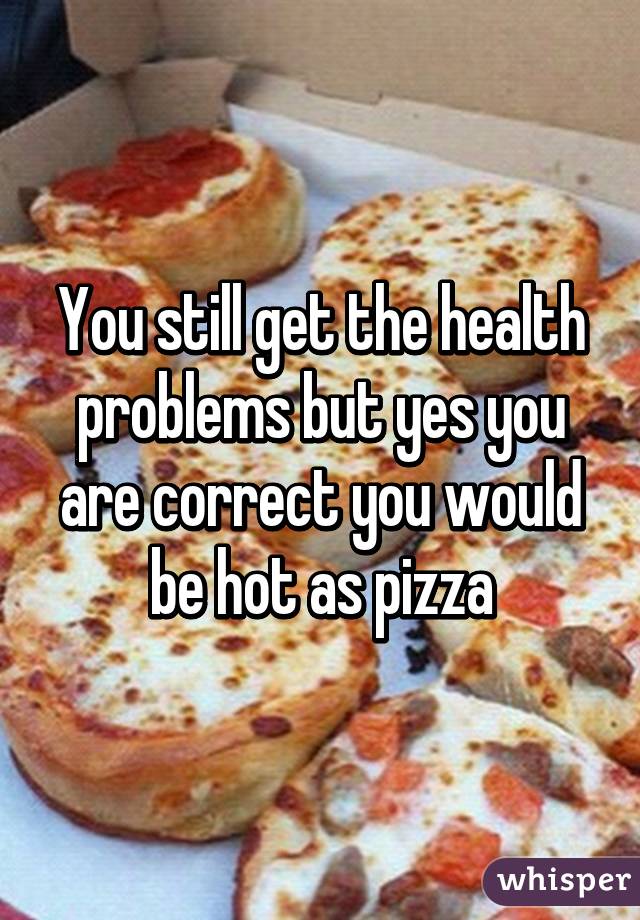 You still get the health problems but yes you are correct you would be hot as pizza