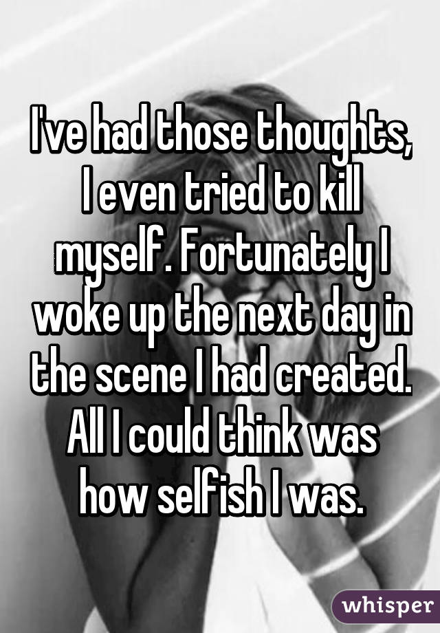 I've had those thoughts, I even tried to kill myself. Fortunately I woke up the next day in the scene I had created. All I could think was how selfish I was.