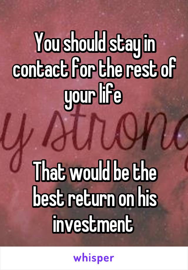 You should stay in contact for the rest of your life 


That would be the best return on his investment 