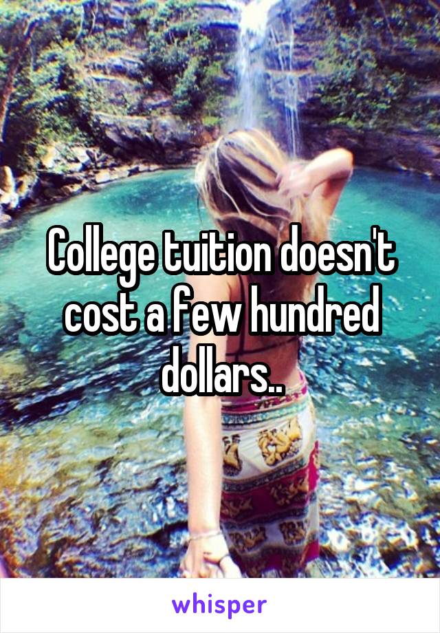 College tuition doesn't cost a few hundred dollars..
