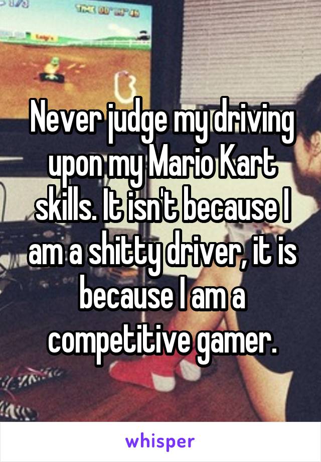 Never judge my driving upon my Mario Kart skills. It isn't because I am a shitty driver, it is because I am a competitive gamer.