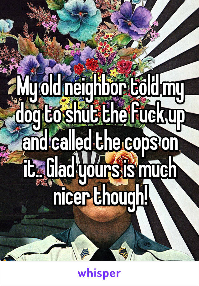 My old neighbor told my dog to shut the fuck up and called the cops on it.. Glad yours is much nicer though!