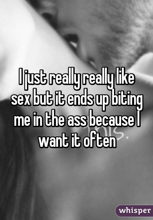 I just really really like sex but it ends up biting me in the ass because I want it often